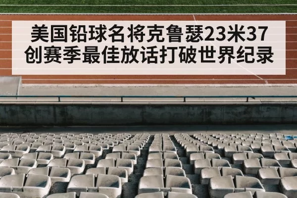 美国铅球名将克鲁瑟23米37创赛季最佳放话打破世界纪录