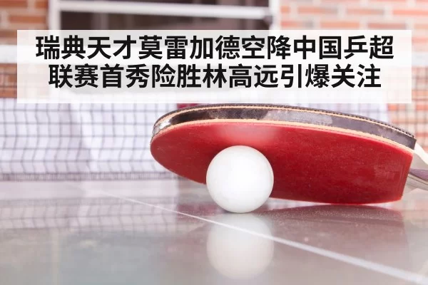 瑞典天才莫雷加德空降中国乒超联赛首秀险胜林高远引爆关注