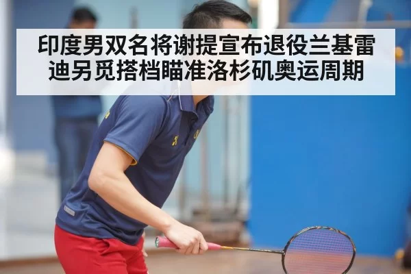 印度男双名将谢提宣布退役兰基雷迪另觅搭档瞄准洛杉矶奥运周期