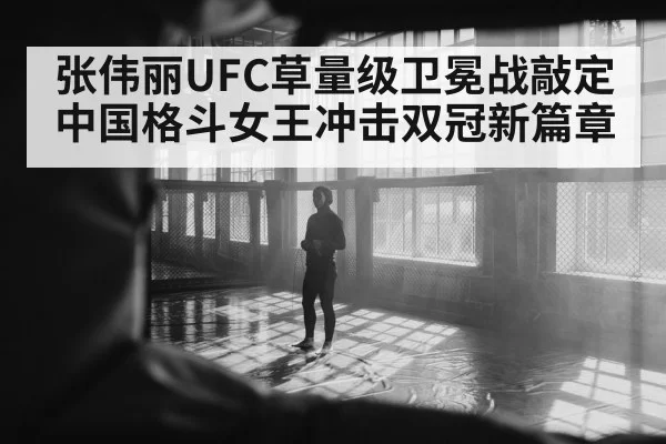 张伟丽UFC草量级卫冕战敲定 中国格斗女王冲击双冠新篇章